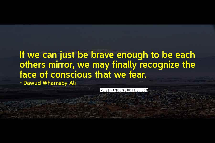 Dawud Wharnsby Ali Quotes: If we can just be brave enough to be each others mirror, we may finally recognize the face of conscious that we fear.