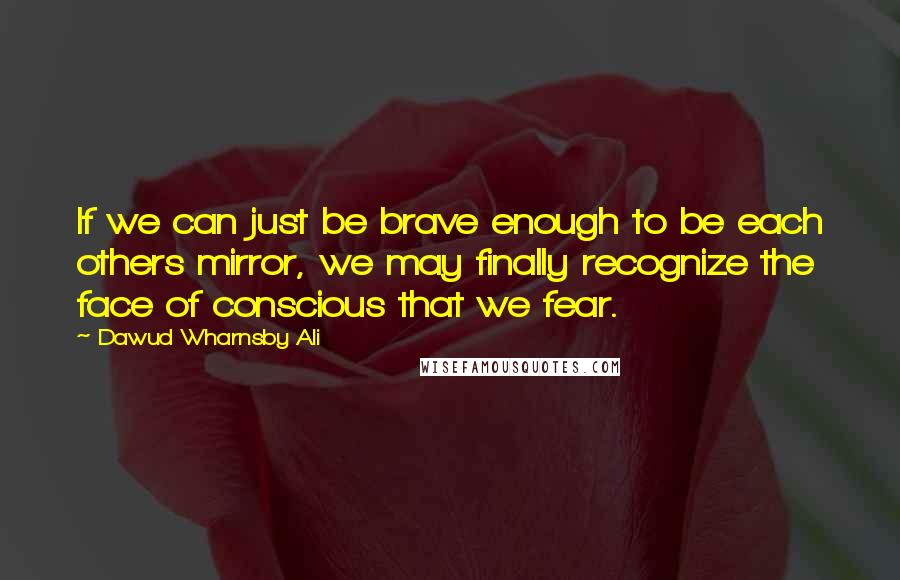 Dawud Wharnsby Ali Quotes: If we can just be brave enough to be each others mirror, we may finally recognize the face of conscious that we fear.