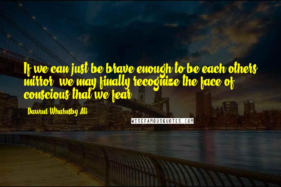 Dawud Wharnsby Ali Quotes: If we can just be brave enough to be each others mirror, we may finally recognize the face of conscious that we fear.
