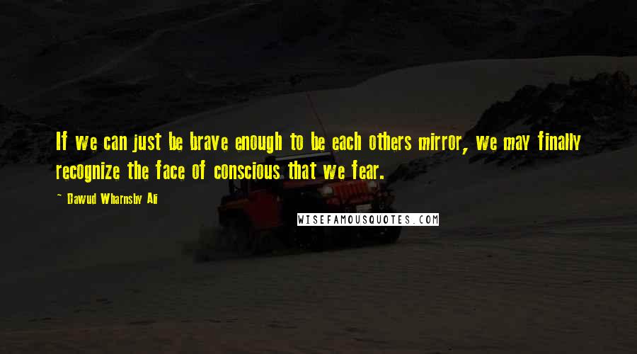 Dawud Wharnsby Ali Quotes: If we can just be brave enough to be each others mirror, we may finally recognize the face of conscious that we fear.