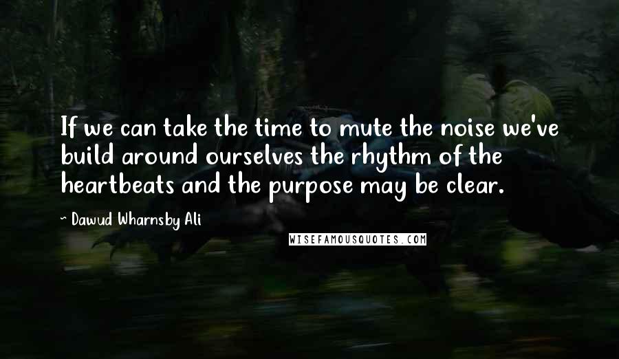 Dawud Wharnsby Ali Quotes: If we can take the time to mute the noise we've build around ourselves the rhythm of the heartbeats and the purpose may be clear.