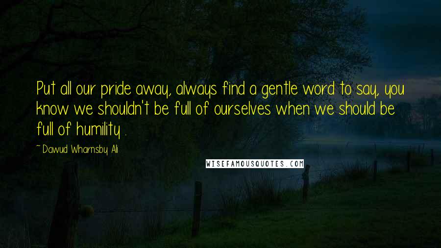 Dawud Wharnsby Ali Quotes: Put all our pride away, always find a gentle word to say, you know we shouldn't be full of ourselves when we should be full of humility .