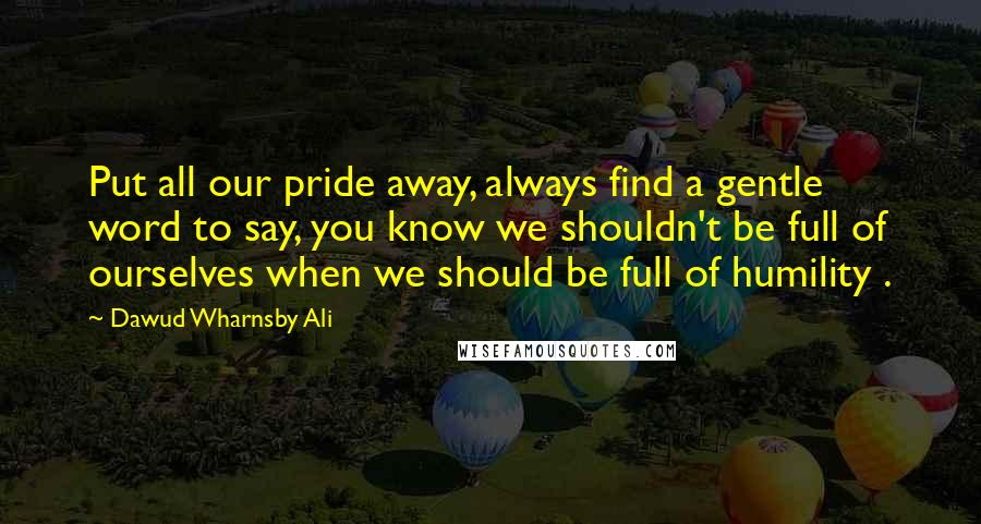 Dawud Wharnsby Ali Quotes: Put all our pride away, always find a gentle word to say, you know we shouldn't be full of ourselves when we should be full of humility .