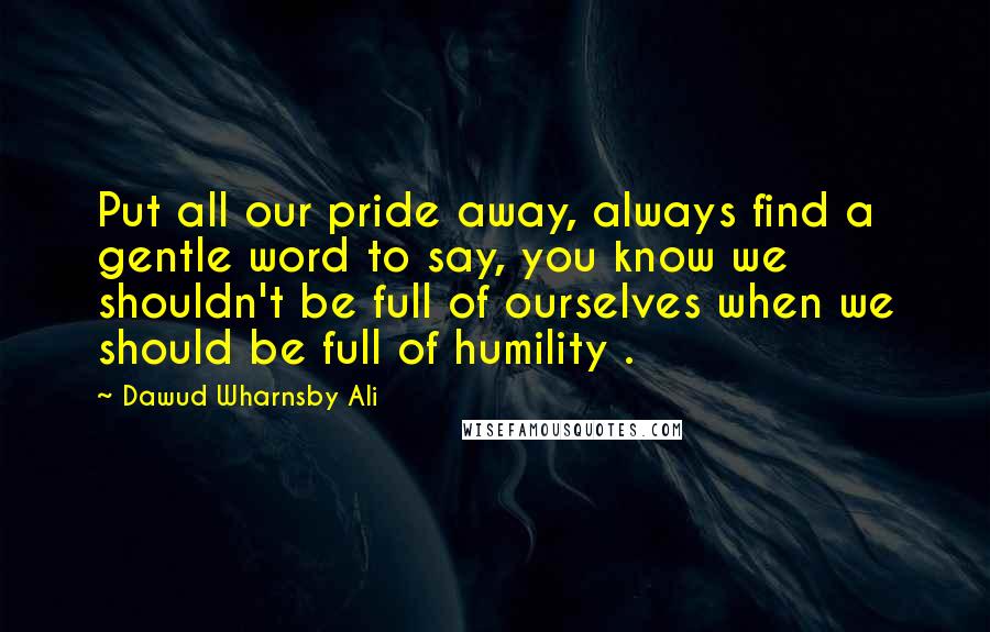 Dawud Wharnsby Ali Quotes: Put all our pride away, always find a gentle word to say, you know we shouldn't be full of ourselves when we should be full of humility .