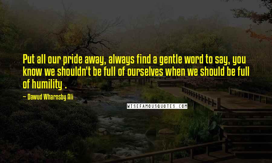 Dawud Wharnsby Ali Quotes: Put all our pride away, always find a gentle word to say, you know we shouldn't be full of ourselves when we should be full of humility .