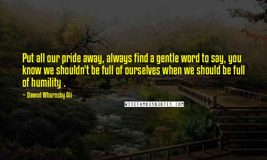 Dawud Wharnsby Ali Quotes: Put all our pride away, always find a gentle word to say, you know we shouldn't be full of ourselves when we should be full of humility .