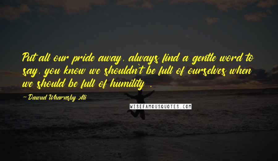 Dawud Wharnsby Ali Quotes: Put all our pride away, always find a gentle word to say, you know we shouldn't be full of ourselves when we should be full of humility .