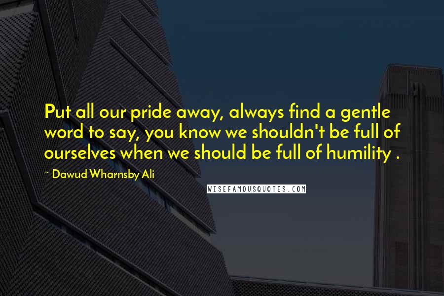 Dawud Wharnsby Ali Quotes: Put all our pride away, always find a gentle word to say, you know we shouldn't be full of ourselves when we should be full of humility .