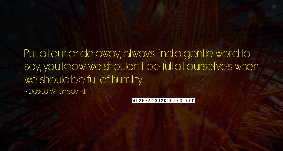 Dawud Wharnsby Ali Quotes: Put all our pride away, always find a gentle word to say, you know we shouldn't be full of ourselves when we should be full of humility .