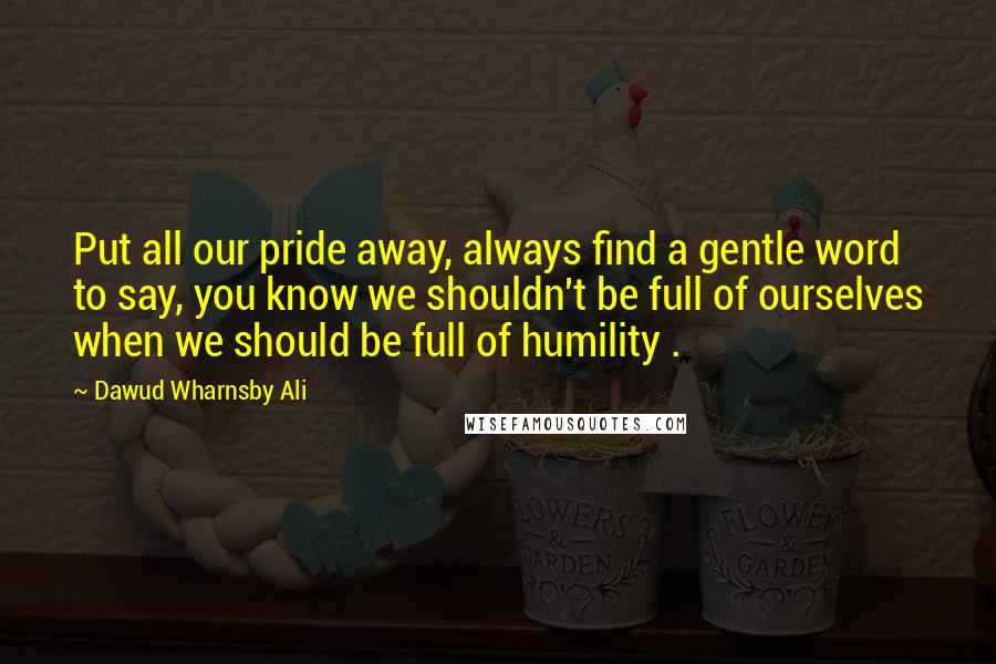 Dawud Wharnsby Ali Quotes: Put all our pride away, always find a gentle word to say, you know we shouldn't be full of ourselves when we should be full of humility .