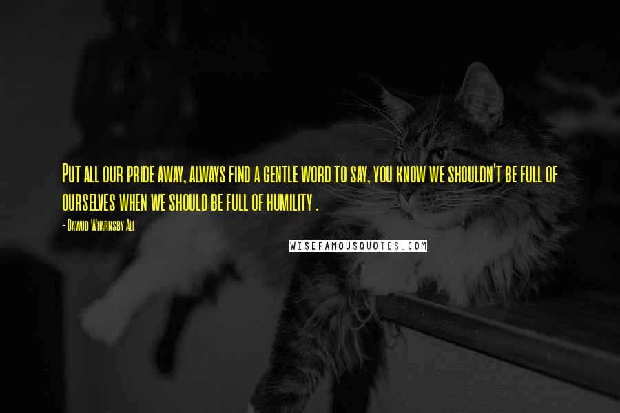 Dawud Wharnsby Ali Quotes: Put all our pride away, always find a gentle word to say, you know we shouldn't be full of ourselves when we should be full of humility .