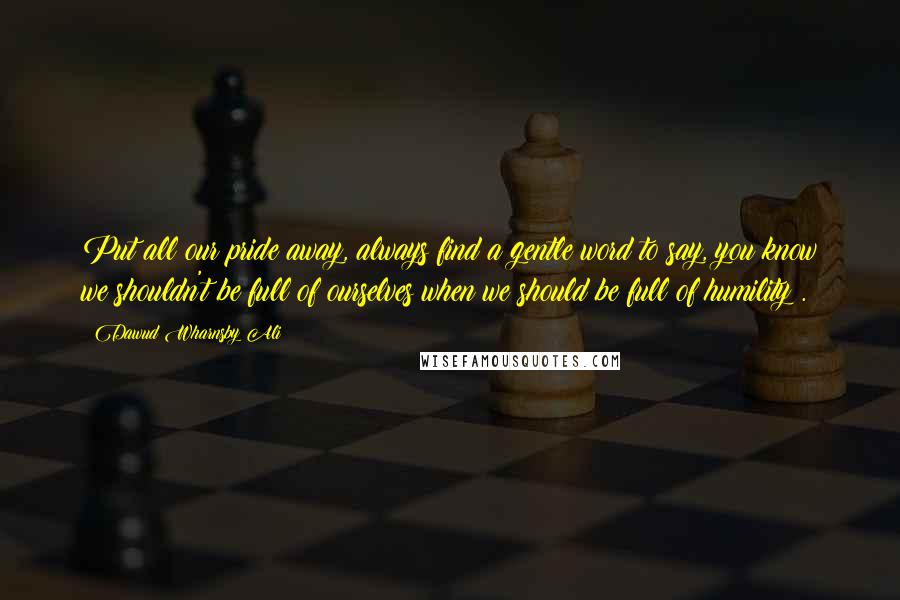 Dawud Wharnsby Ali Quotes: Put all our pride away, always find a gentle word to say, you know we shouldn't be full of ourselves when we should be full of humility .