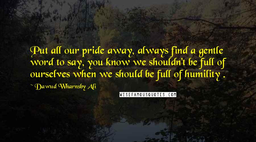 Dawud Wharnsby Ali Quotes: Put all our pride away, always find a gentle word to say, you know we shouldn't be full of ourselves when we should be full of humility .