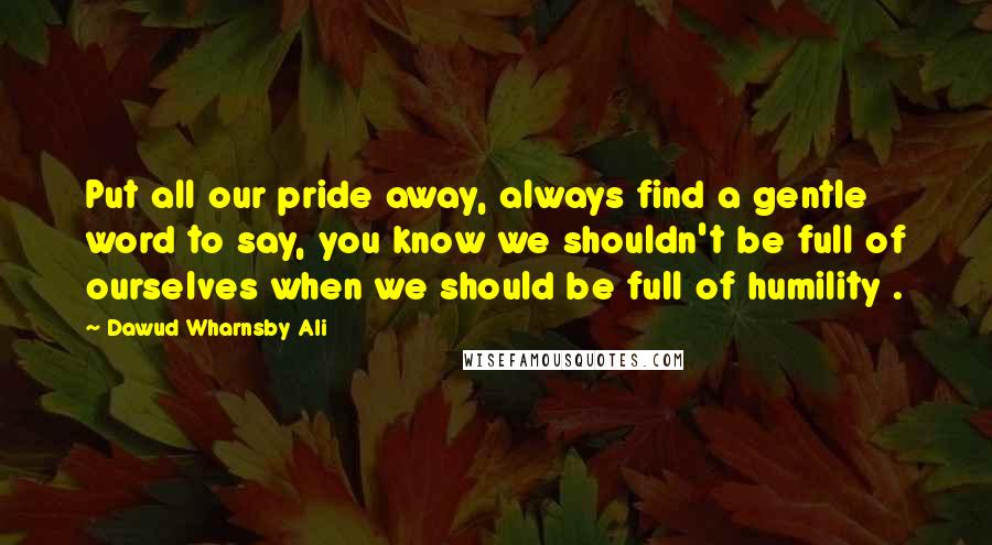 Dawud Wharnsby Ali Quotes: Put all our pride away, always find a gentle word to say, you know we shouldn't be full of ourselves when we should be full of humility .