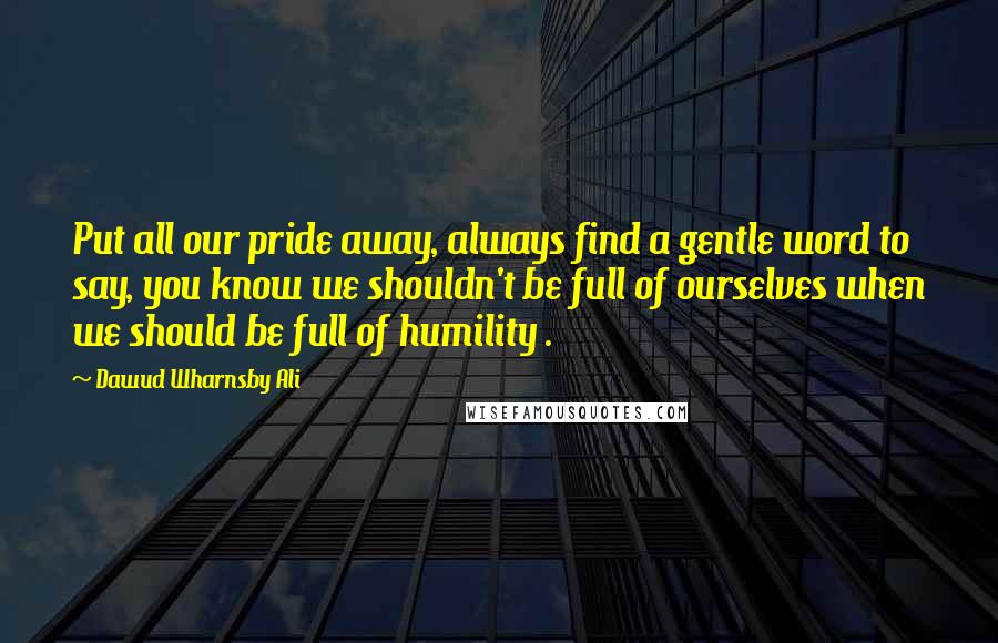 Dawud Wharnsby Ali Quotes: Put all our pride away, always find a gentle word to say, you know we shouldn't be full of ourselves when we should be full of humility .