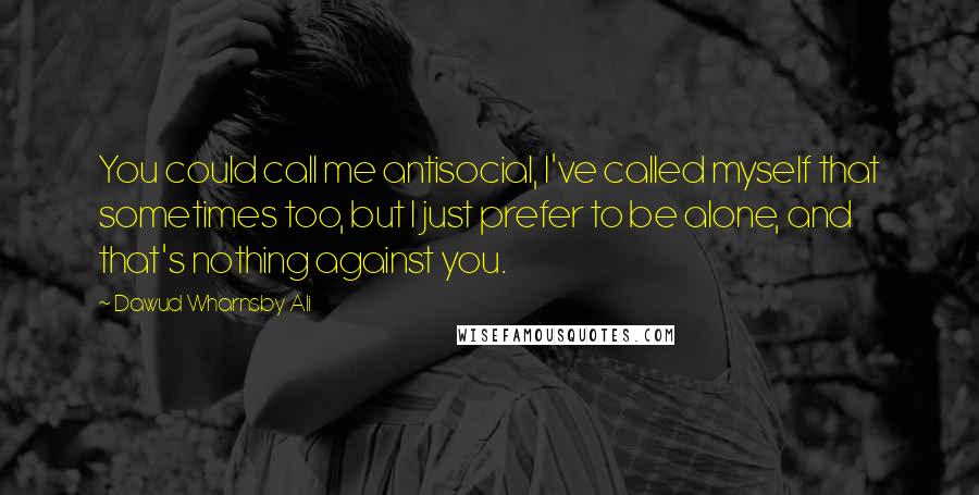 Dawud Wharnsby Ali Quotes: You could call me antisocial, I've called myself that sometimes too, but I just prefer to be alone, and that's nothing against you.