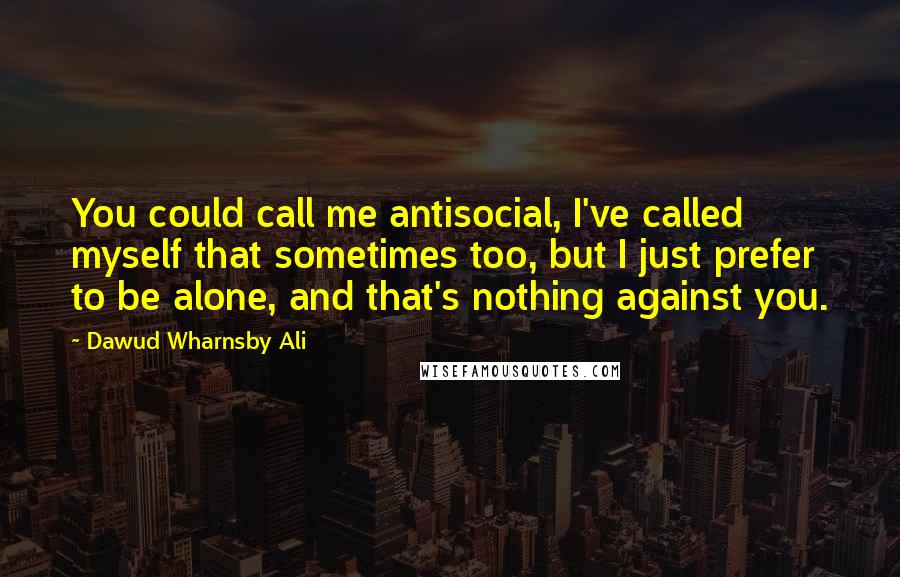 Dawud Wharnsby Ali Quotes: You could call me antisocial, I've called myself that sometimes too, but I just prefer to be alone, and that's nothing against you.