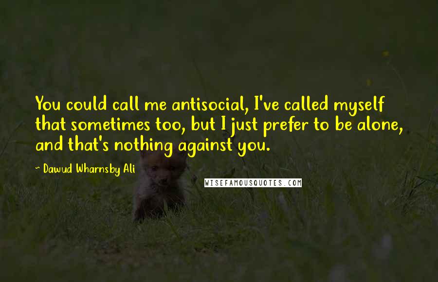 Dawud Wharnsby Ali Quotes: You could call me antisocial, I've called myself that sometimes too, but I just prefer to be alone, and that's nothing against you.