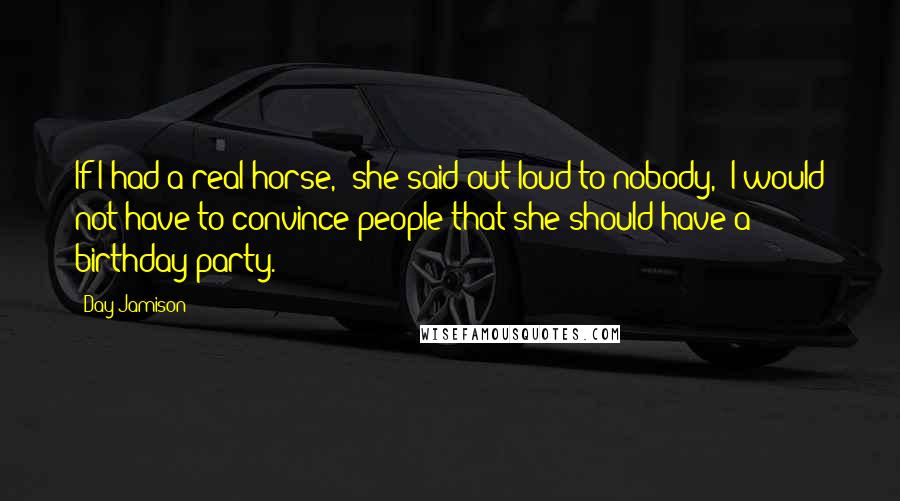 Day Jamison Quotes: If I had a real horse," she said out loud to nobody, "I would not have to convince people that she should have a birthday party.