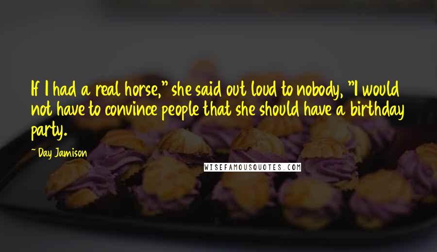 Day Jamison Quotes: If I had a real horse," she said out loud to nobody, "I would not have to convince people that she should have a birthday party.