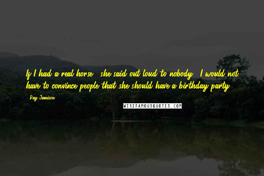 Day Jamison Quotes: If I had a real horse," she said out loud to nobody, "I would not have to convince people that she should have a birthday party.