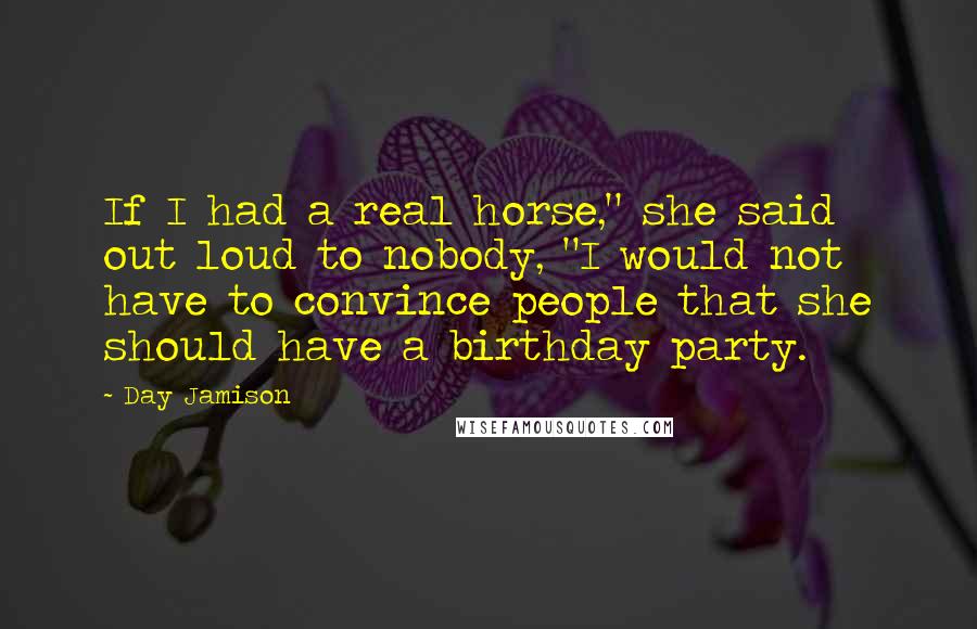 Day Jamison Quotes: If I had a real horse," she said out loud to nobody, "I would not have to convince people that she should have a birthday party.