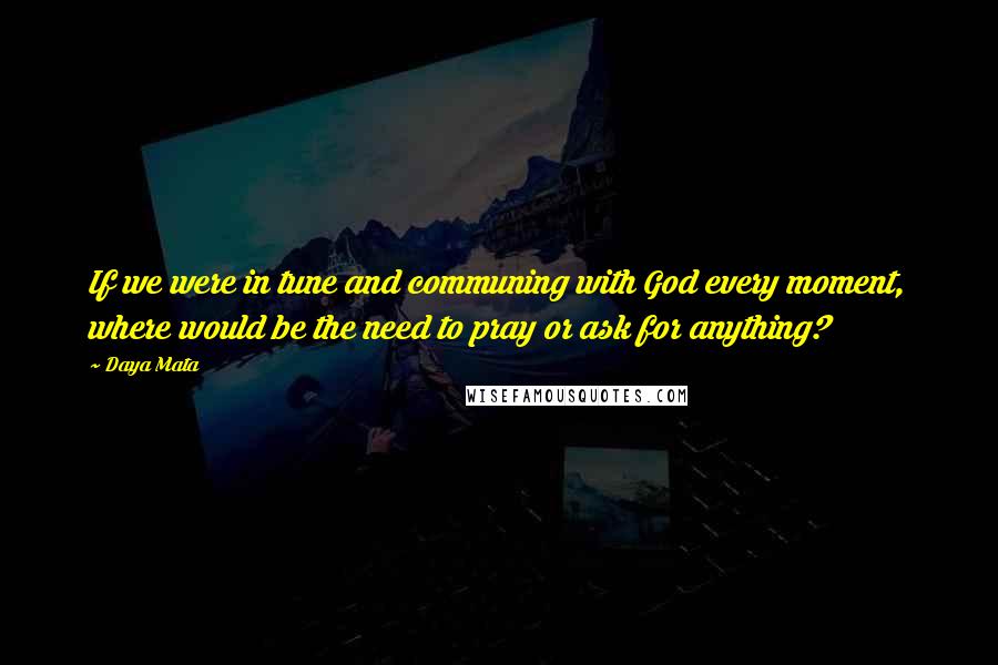 Daya Mata Quotes: If we were in tune and communing with God every moment, where would be the need to pray or ask for anything?