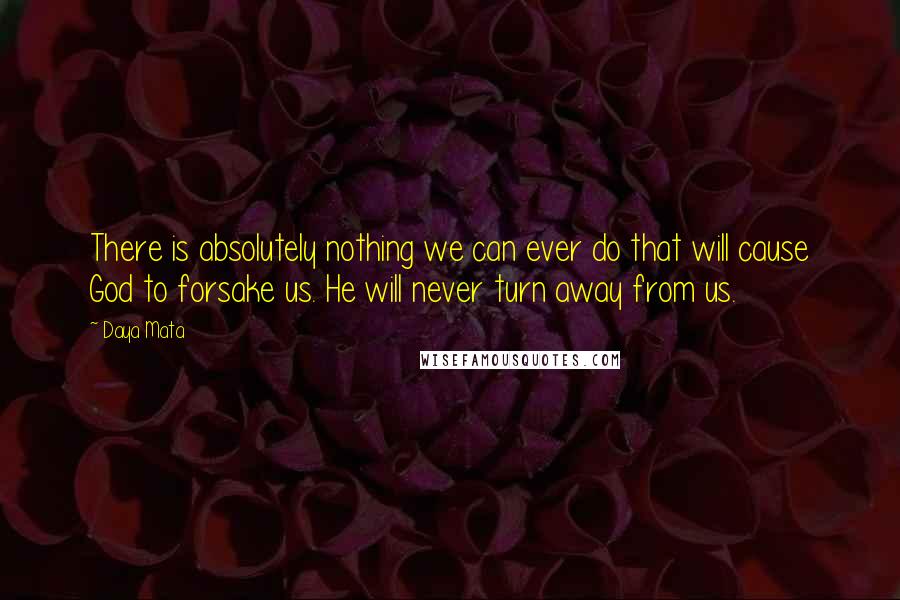 Daya Mata Quotes: There is absolutely nothing we can ever do that will cause God to forsake us. He will never turn away from us.