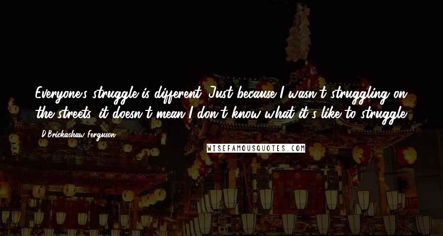 D'Brickashaw Ferguson Quotes: Everyone's struggle is different. Just because I wasn't struggling on the streets, it doesn't mean I don't know what it's like to struggle.