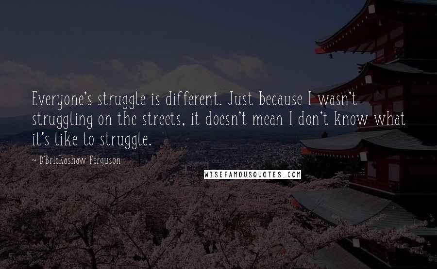 D'Brickashaw Ferguson Quotes: Everyone's struggle is different. Just because I wasn't struggling on the streets, it doesn't mean I don't know what it's like to struggle.
