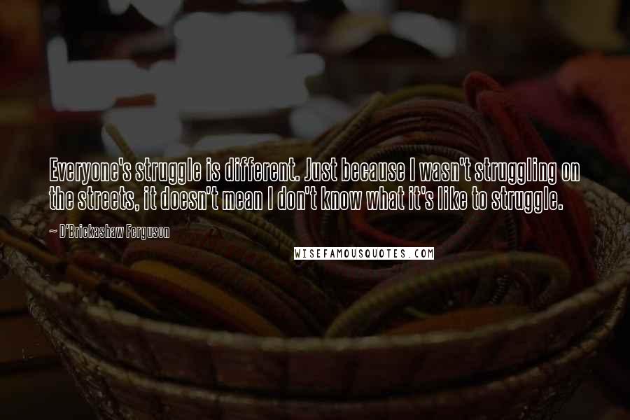 D'Brickashaw Ferguson Quotes: Everyone's struggle is different. Just because I wasn't struggling on the streets, it doesn't mean I don't know what it's like to struggle.