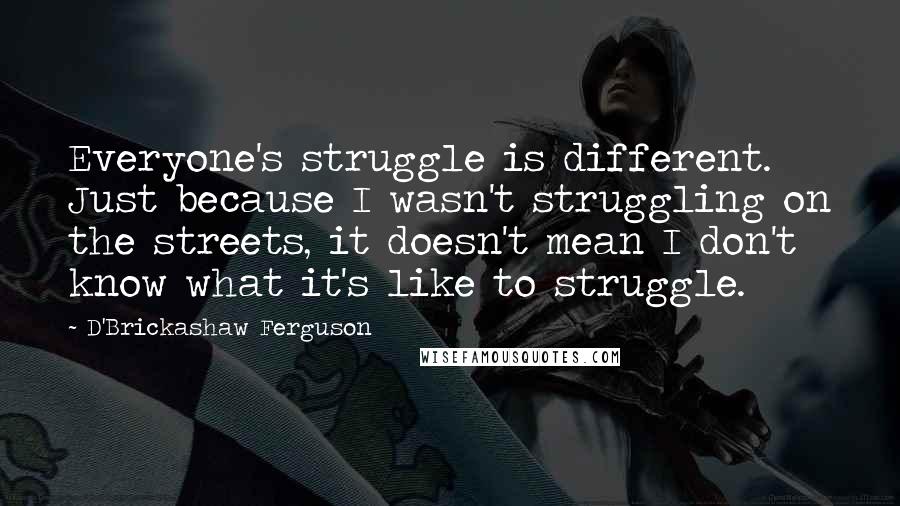 D'Brickashaw Ferguson Quotes: Everyone's struggle is different. Just because I wasn't struggling on the streets, it doesn't mean I don't know what it's like to struggle.