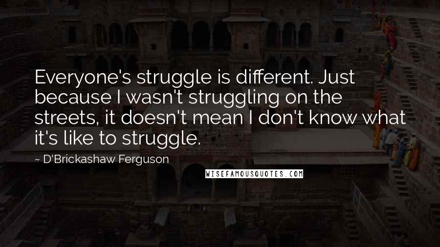 D'Brickashaw Ferguson Quotes: Everyone's struggle is different. Just because I wasn't struggling on the streets, it doesn't mean I don't know what it's like to struggle.