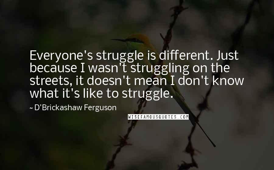 D'Brickashaw Ferguson Quotes: Everyone's struggle is different. Just because I wasn't struggling on the streets, it doesn't mean I don't know what it's like to struggle.