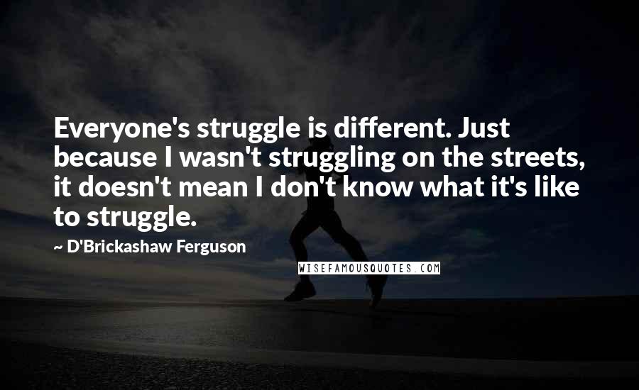 D'Brickashaw Ferguson Quotes: Everyone's struggle is different. Just because I wasn't struggling on the streets, it doesn't mean I don't know what it's like to struggle.