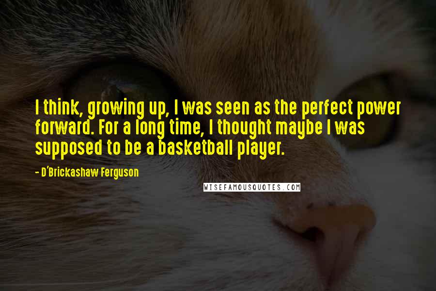 D'Brickashaw Ferguson Quotes: I think, growing up, I was seen as the perfect power forward. For a long time, I thought maybe I was supposed to be a basketball player.