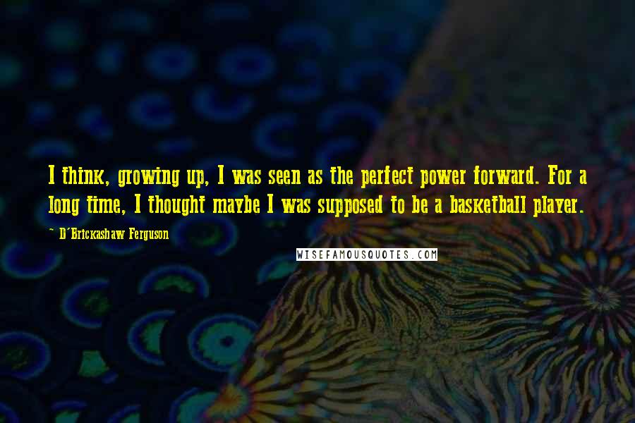 D'Brickashaw Ferguson Quotes: I think, growing up, I was seen as the perfect power forward. For a long time, I thought maybe I was supposed to be a basketball player.