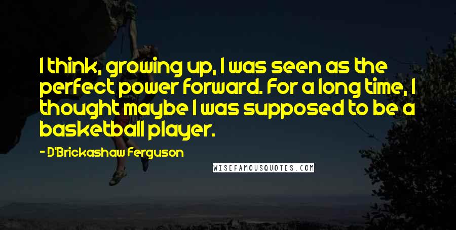 D'Brickashaw Ferguson Quotes: I think, growing up, I was seen as the perfect power forward. For a long time, I thought maybe I was supposed to be a basketball player.