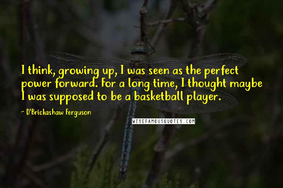 D'Brickashaw Ferguson Quotes: I think, growing up, I was seen as the perfect power forward. For a long time, I thought maybe I was supposed to be a basketball player.