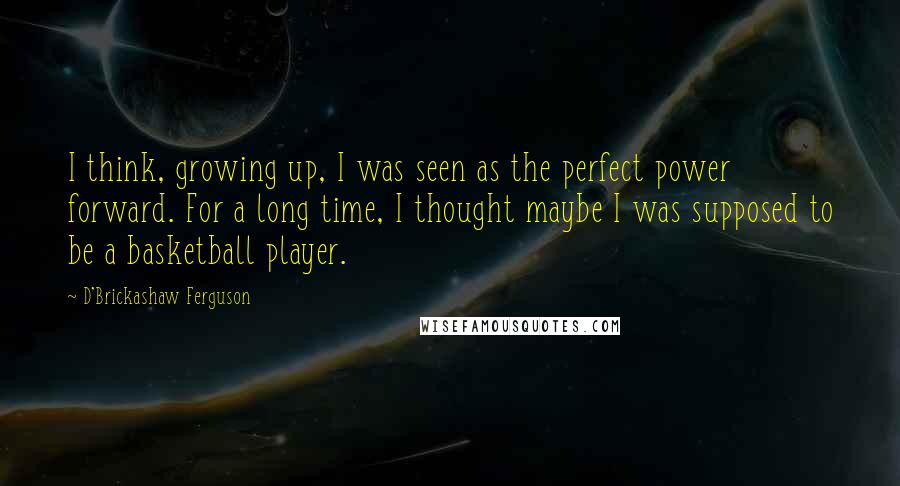 D'Brickashaw Ferguson Quotes: I think, growing up, I was seen as the perfect power forward. For a long time, I thought maybe I was supposed to be a basketball player.