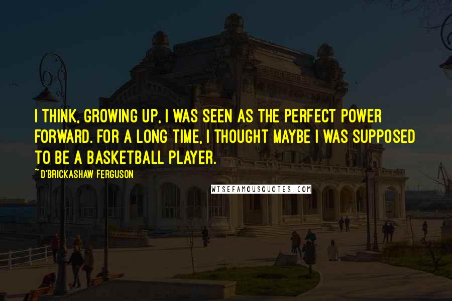 D'Brickashaw Ferguson Quotes: I think, growing up, I was seen as the perfect power forward. For a long time, I thought maybe I was supposed to be a basketball player.