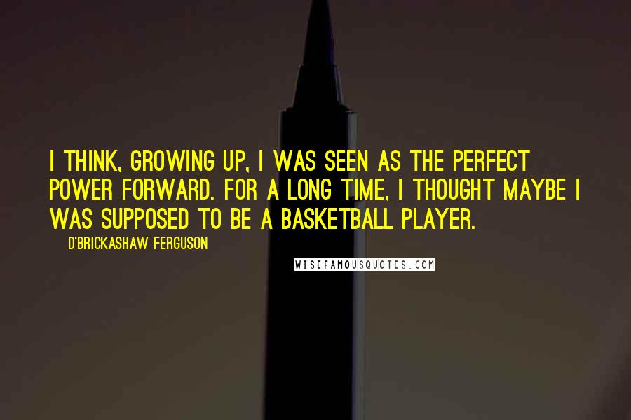 D'Brickashaw Ferguson Quotes: I think, growing up, I was seen as the perfect power forward. For a long time, I thought maybe I was supposed to be a basketball player.