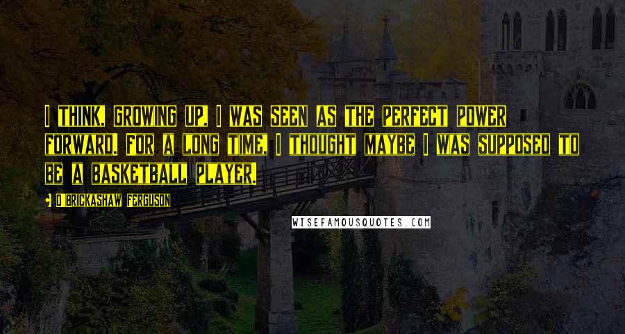 D'Brickashaw Ferguson Quotes: I think, growing up, I was seen as the perfect power forward. For a long time, I thought maybe I was supposed to be a basketball player.