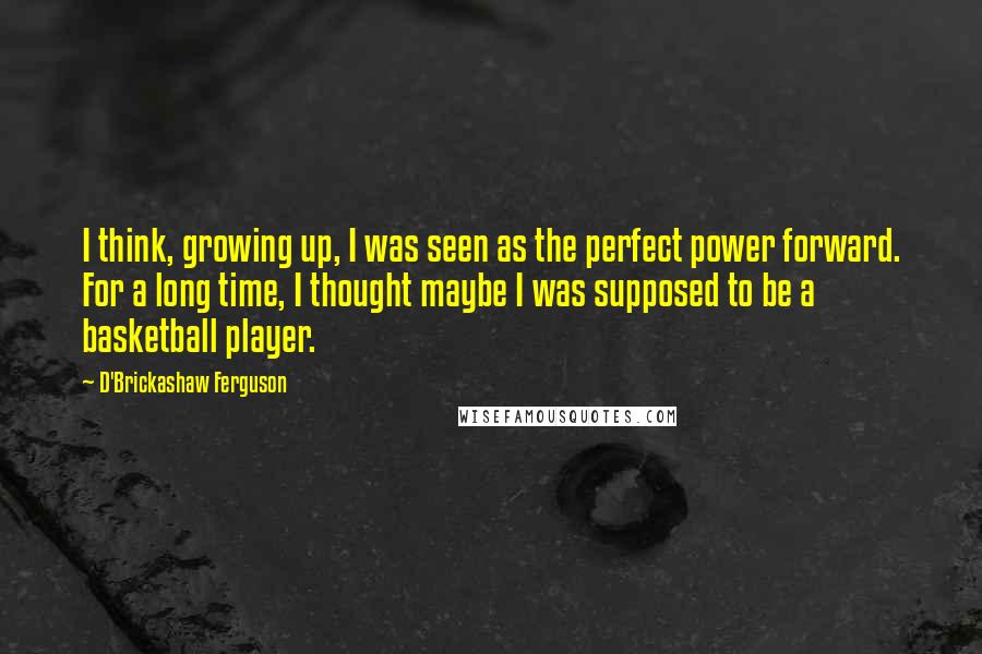 D'Brickashaw Ferguson Quotes: I think, growing up, I was seen as the perfect power forward. For a long time, I thought maybe I was supposed to be a basketball player.