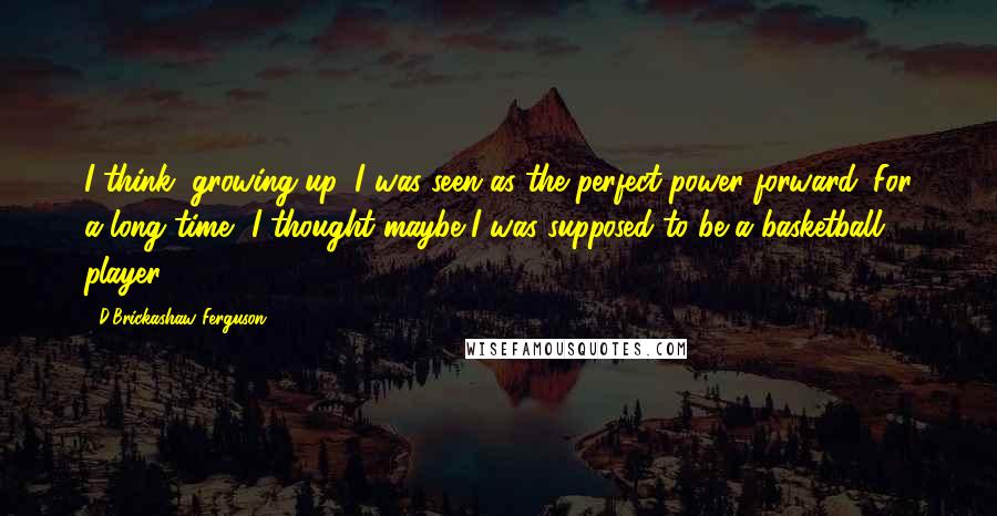 D'Brickashaw Ferguson Quotes: I think, growing up, I was seen as the perfect power forward. For a long time, I thought maybe I was supposed to be a basketball player.