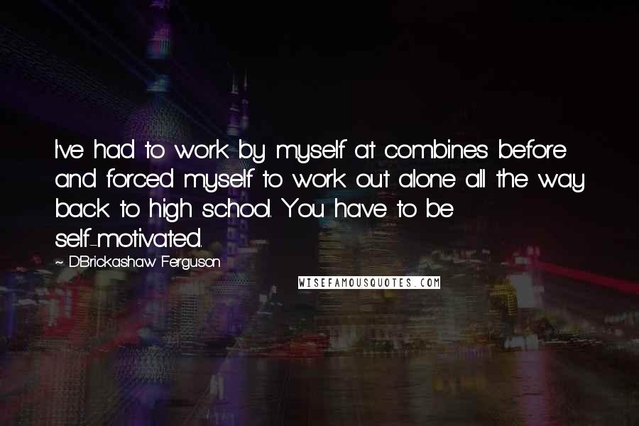 D'Brickashaw Ferguson Quotes: I've had to work by myself at combines before and forced myself to work out alone all the way back to high school. You have to be self-motivated.