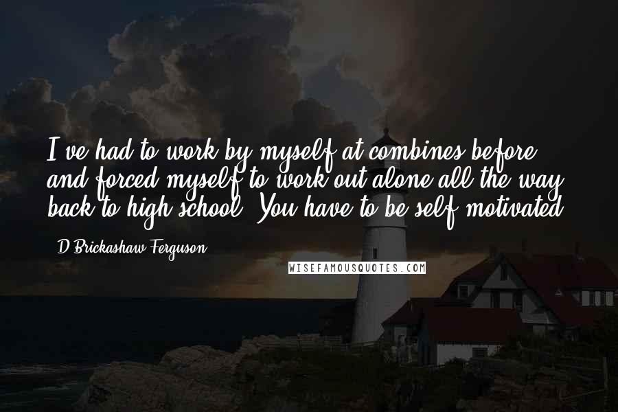 D'Brickashaw Ferguson Quotes: I've had to work by myself at combines before and forced myself to work out alone all the way back to high school. You have to be self-motivated.