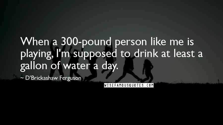 D'Brickashaw Ferguson Quotes: When a 300-pound person like me is playing, I'm supposed to drink at least a gallon of water a day.