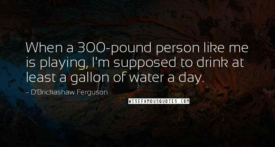 D'Brickashaw Ferguson Quotes: When a 300-pound person like me is playing, I'm supposed to drink at least a gallon of water a day.