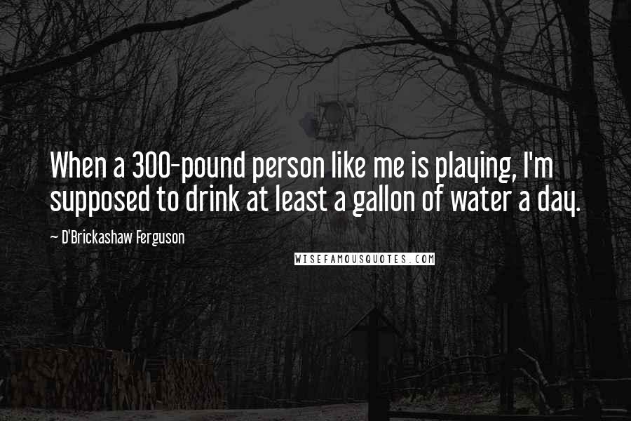 D'Brickashaw Ferguson Quotes: When a 300-pound person like me is playing, I'm supposed to drink at least a gallon of water a day.